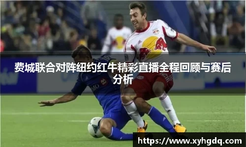 费城联合对阵纽约红牛精彩直播全程回顾与赛后分析